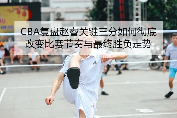 CBA复盘赵睿关键三分如何彻底改变比赛节奏与最终胜负走势