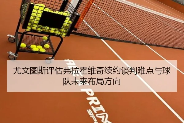 尤文图斯评估弗拉霍维奇续约谈判难点与球队未来布局方向