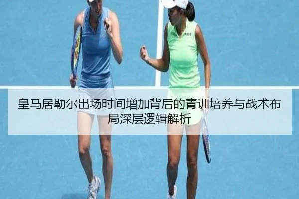 皇马居勒尔出场时间增加背后的青训培养与战术布局深层逻辑解析