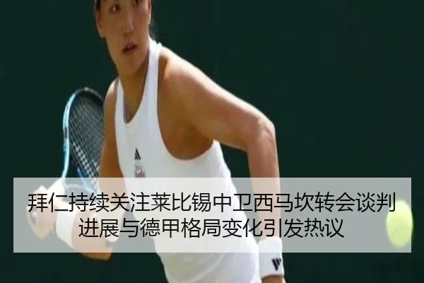 拜仁持续关注莱比锡中卫西马坎转会谈判进展与德甲格局变化引发热议
