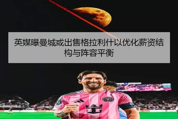 英媒曝曼城或出售格拉利什以优化薪资结构与阵容平衡